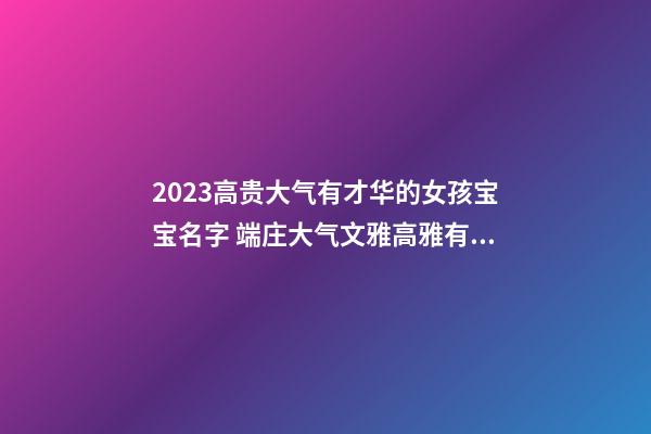 2023高贵大气有才华的女孩宝宝名字 端庄大气文雅高雅有诗意的女孩名字大全